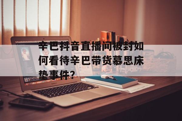 辛巴抖音直播间被封如何看待辛巴带货慕思床垫事件？