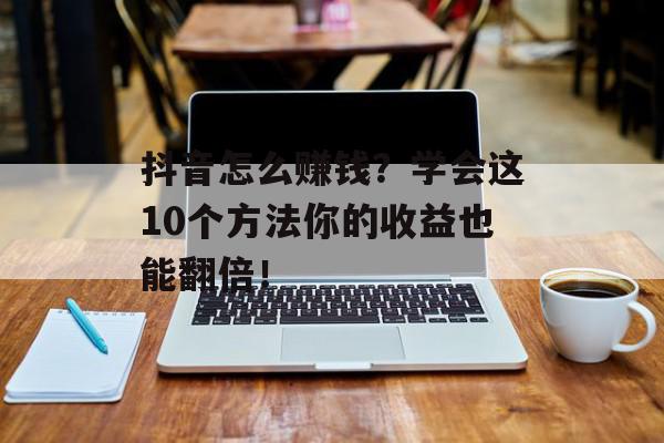 抖音怎么赚钱？学会这10个方法你的收益也能翻倍！