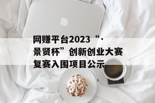 网赚平台2023“·景贤杯”创新创业大赛复赛入围项目公示
