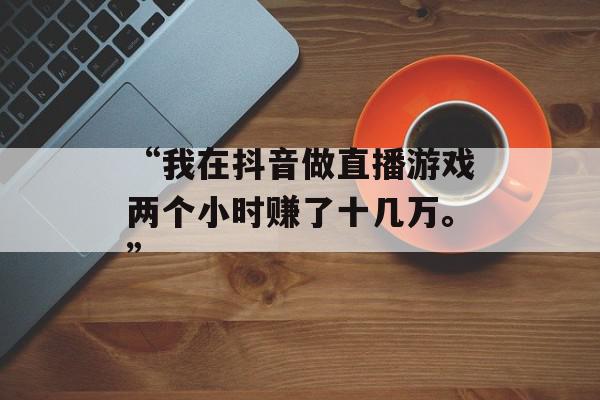 “我在抖音做直播游戏两个小时赚了十几万。”