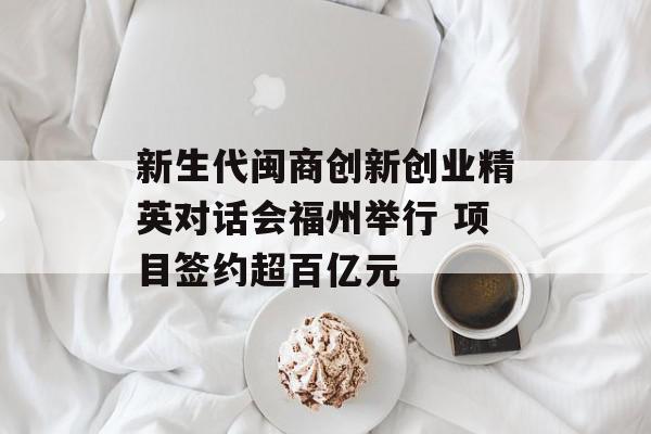 新生代闽商创新创业精英对话会福州举行 项目签约超百亿元