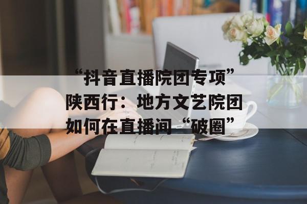 “抖音直播院团专项”陕西行：地方文艺院团如何在直播间“破圈”
