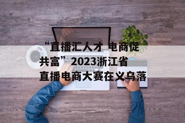 “直播汇人才 电商促共富”2023浙江省直播电商大赛在义乌落