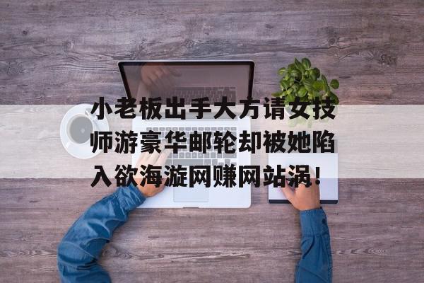 小老板出手大方请女技师游豪华邮轮却被她陷入欲海漩网赚网站涡！