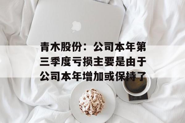 青木股份：公司本年第三季度亏损主要是由于公司本年增加或保持了