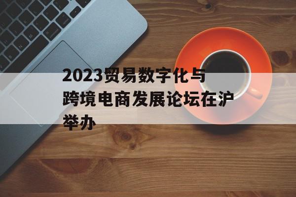 2023贸易数字化与跨境电商发展论坛在沪举办