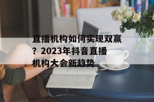 直播机构如何实现双赢？2023年抖音直播机构大会新趋势
