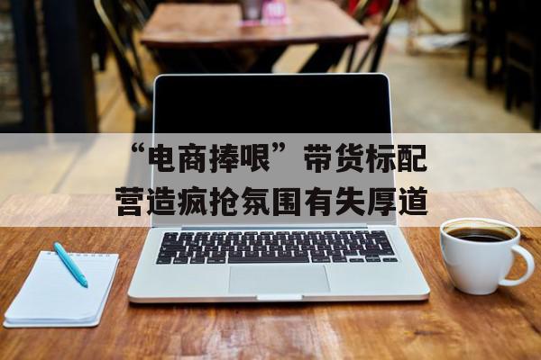 “电商捧哏”带货标配营造疯抢氛围有失厚道
