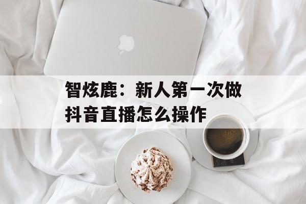 智炫鹿：新人第一次做抖音直播怎么操作