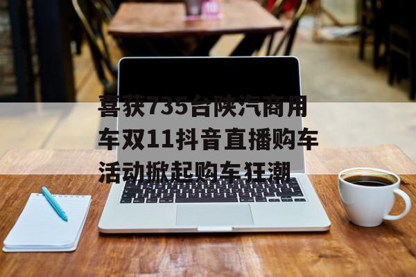 喜获735台陕汽商用车双11抖音直播购车活动掀起购车狂潮