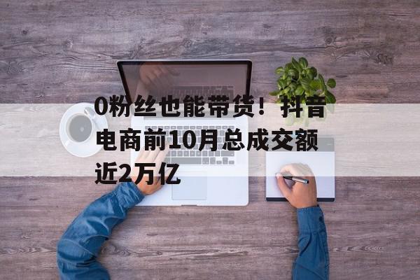 0粉丝也能带货！抖音电商前10月总成交额近2万亿