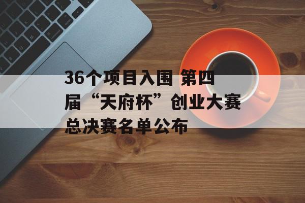 36个项目入围 第四届“天府杯”创业大赛总决赛名单公布