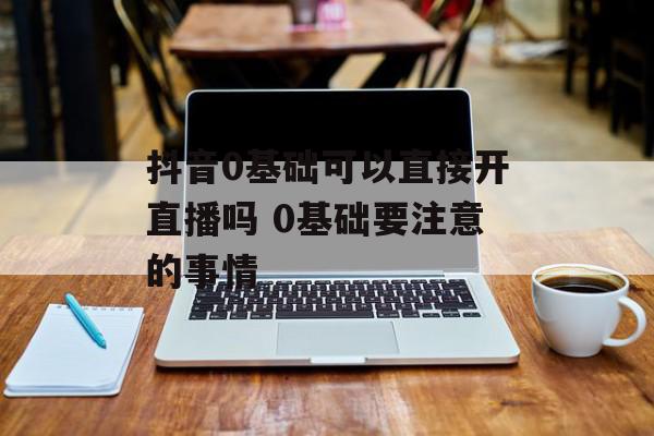 抖音0基础可以直接开直播吗 0基础要注意的事情