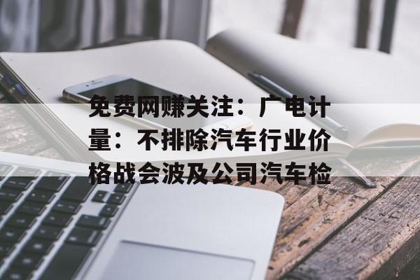 免费网赚关注：广电计量：不排除汽车行业价格战会波及公司汽车检
