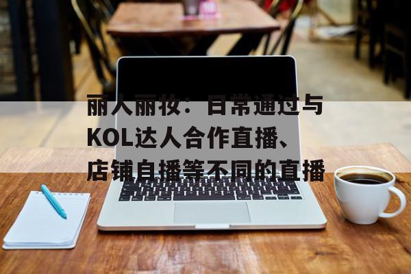 丽人丽妆：日常通过与KOL达人合作直播、店铺自播等不同的直播