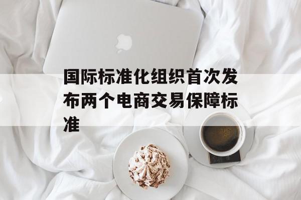 国际标准化组织首次发布两个电商交易保障标准