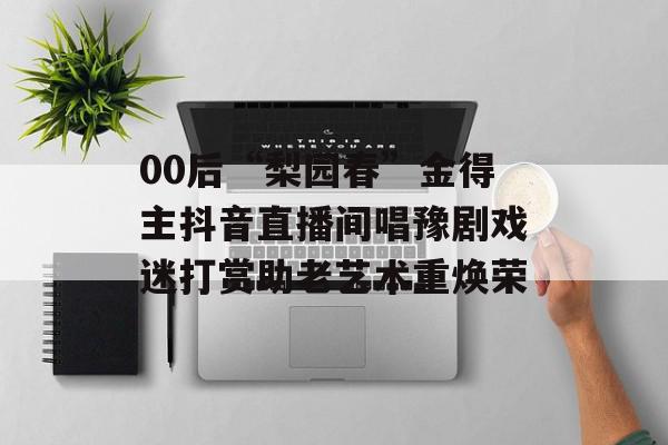 00后“梨园春”金得主抖音直播间唱豫剧戏迷打赏助老艺术重焕荣