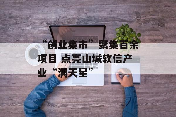 “创业集市”聚集百余项目 点亮山城软信产业“满天星”