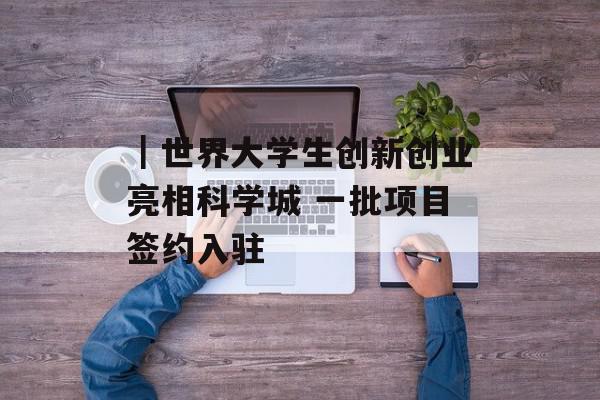 ｜世界大学生创新创业亮相科学城 一批项目签约入驻