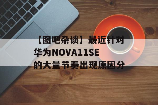 【图吧杂谈】最近针对华为NOVA11SE的大量节奏出现原因分