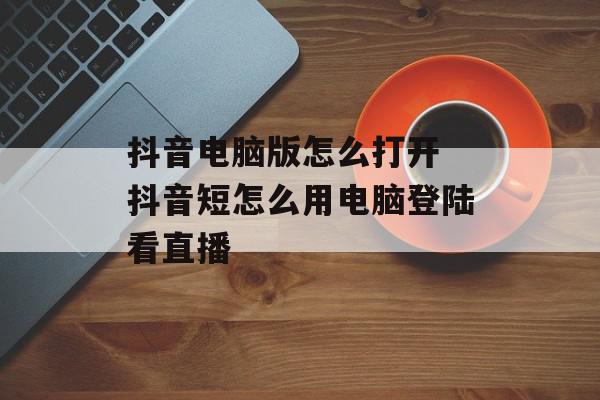 抖音电脑版怎么打开 抖音短怎么用电脑登陆看直播