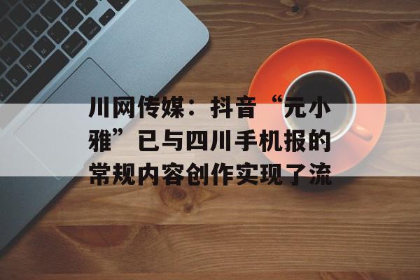 川网传媒：抖音“元小雅”已与四川手机报的常规内容创作实现了流