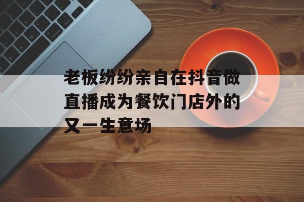 老板纷纷亲自在抖音做直播成为餐饮门店外的又一生意场