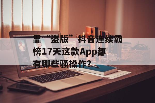 靠“盗版”抖音连续霸榜17天这款App都有哪些骚操作？