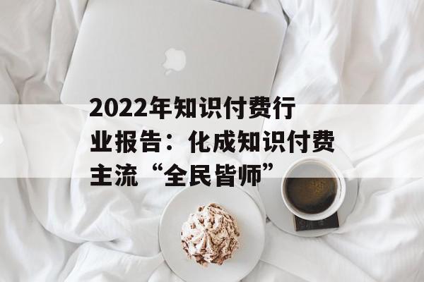 2022年知识付费行业报告：化成知识付费主流“全民皆师”