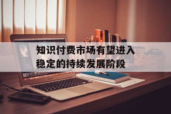 知识付费市场有望进入稳定的持续发展阶段