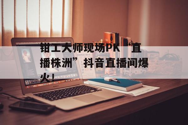 钳工大师现场PK“直播株洲”抖音直播间爆火！