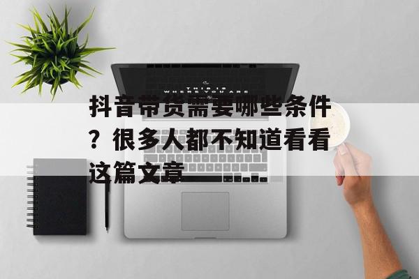 抖音带货需要哪些条件？很多人都不知道看看这篇文章