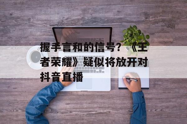 握手言和的信号？《王者荣耀》疑似将放开对抖音直播