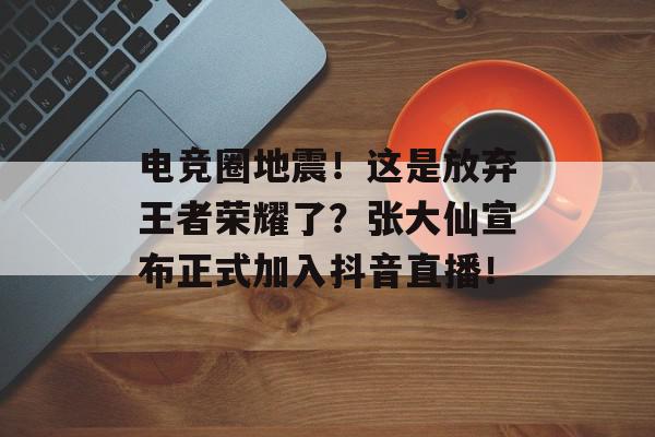 电竞圈地震！这是放弃王者荣耀了？张大仙宣布正式加入抖音直播！