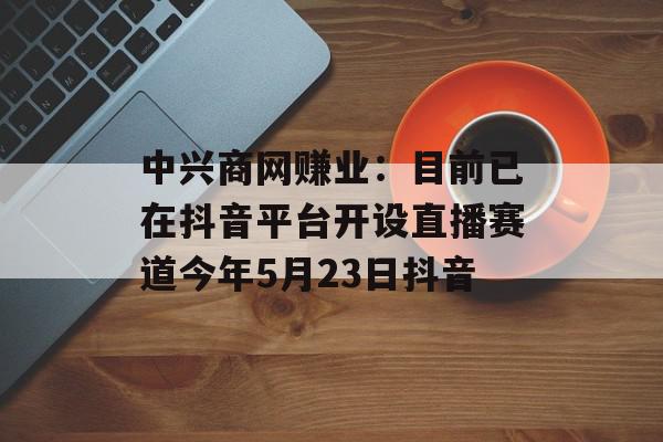 中兴商网赚业：目前已在抖音平台开设直播赛道今年5月23日抖音