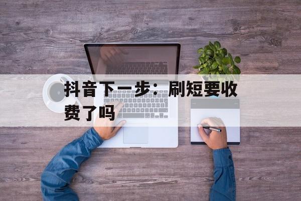 抖音下一步：刷短要收费了吗