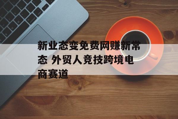新业态变免费网赚新常态 外贸人竞技跨境电商赛道