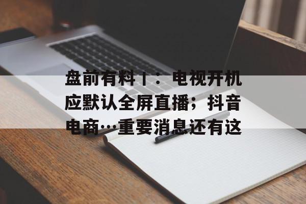 盘前有料丨：电视开机应默认全屏直播；抖音电商…重要消息还有这