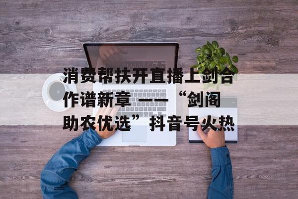 消费帮扶开直播上剑合作谱新章 ——“剑阁助农优选”抖音号火热