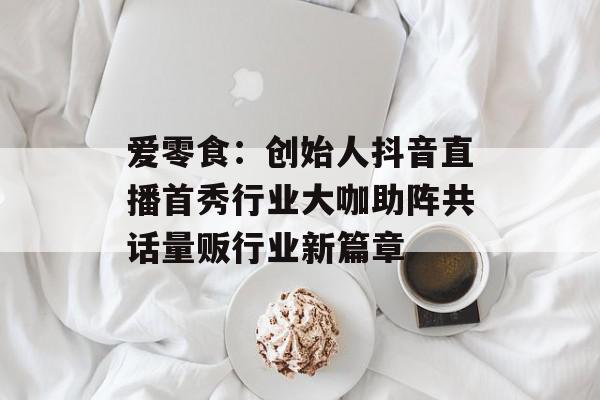 爱零食：创始人抖音直播首秀行业大咖助阵共话量贩行业新篇章