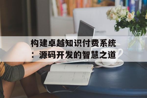 构建卓越知识付费系统：源码开发的智慧之道