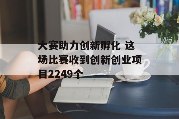 大赛助力创新孵化 这场比赛收到创新创业项目2249个