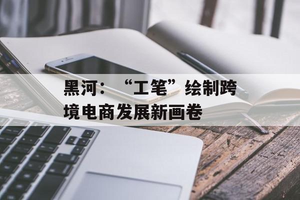 黑河：“工笔”绘制跨境电商发展新画卷
