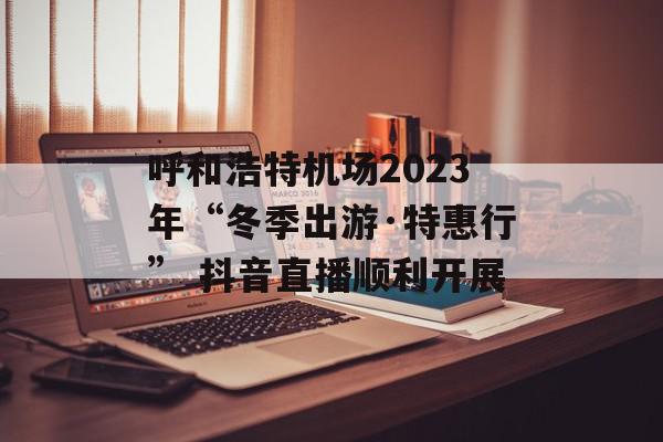 呼和浩特机场2023年“冬季出游·特惠行” 抖音直播顺利开展