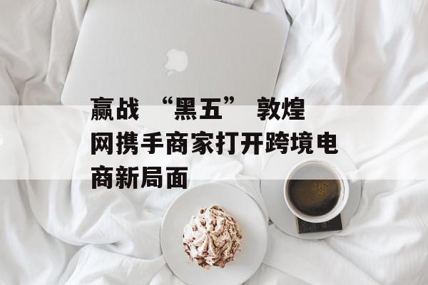 赢战 “黑五” 敦煌网携手商家打开跨境电商新局面