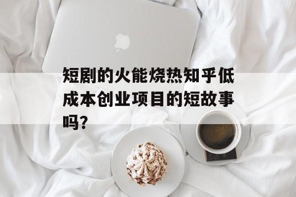 短剧的火能烧热知乎低成本创业项目的短故事吗？