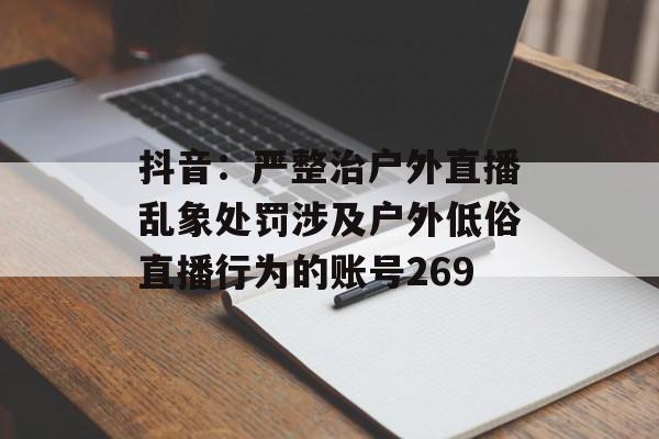 抖音：严整治户外直播乱象处罚涉及户外低俗直播行为的账号269