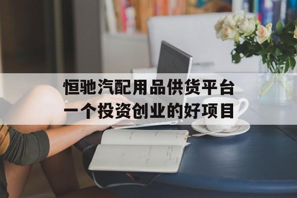 恒驰汽配用品供货平台一个投资创业的好项目