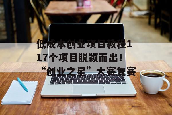 低成本创业项目教程117个项目脱颖而出！“创业之星”大赛复赛