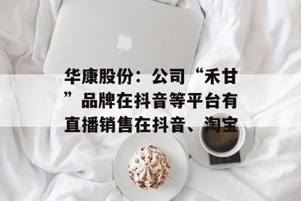 华康股份：公司“禾甘”品牌在抖音等平台有直播销售在抖音、淘宝